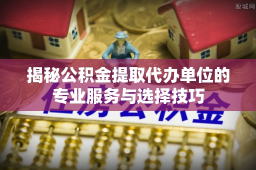 锦屏揭秘公积金提取代办单位的专业服务与选择技巧