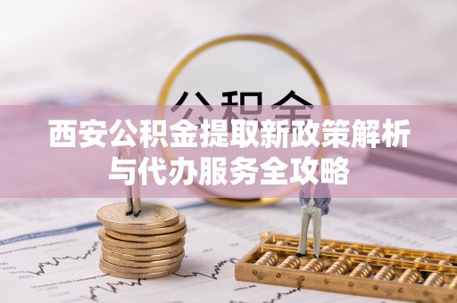 锦屏西安公积金提取新政策解析与代办服务全攻略