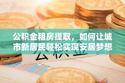 锦屏公积金租房提取，如何让城市新居民轻松实现安居梦想
