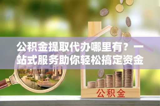 锦屏公积金提取代办哪里有？一站式服务助你轻松搞定资金难题