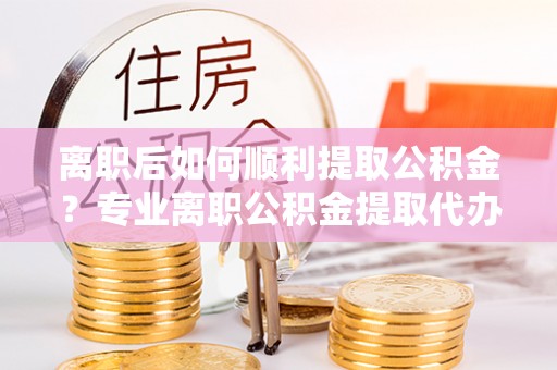 锦屏离职后如何顺利提取公积金？专业离职公积金提取代办服务指南