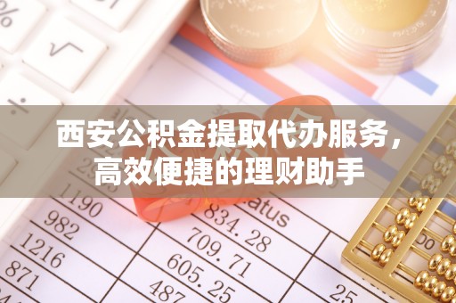 锦屏西安公积金提取代办服务，高效便捷的理财助手