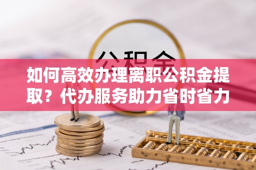 锦屏如何高效办理离职公积金提取？代办服务助力省时省力