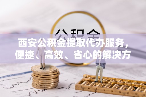 锦屏西安公积金提取代办服务，便捷、高效、省心的解决方案